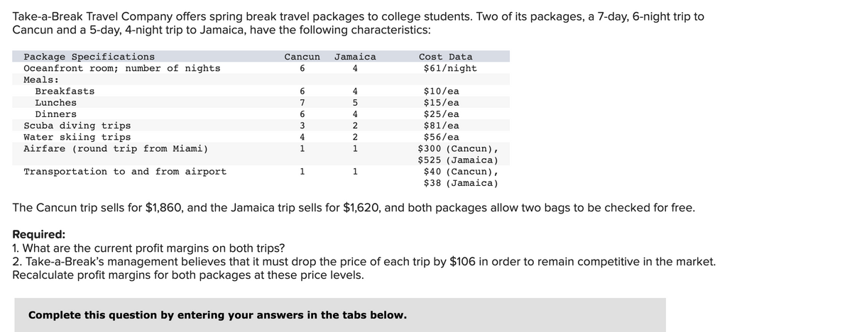 Take-a-Break Travel Company offers spring break travel packages to college students. Two of its packages, a 7-day, 6-night trip to
Cancun and a 5-day, 4-night trip to Jamaica, have the following characteristics:
Package Specifications
Oceanfront room; number of nights
Meals:
Breakfasts
Lunches
Dinners
Scuba diving trips
Water skiing trips
Airfare (round trip from Miami)
Transportation to and from airport
Cancun Jamaica
4
6
6
7
6
3
4
1
454N N
1
2
2
1
$300 (Cancun),
$525 (Jamaica)
$40 (Cancun),
$38 (Jamaica)
The Cancun trip sells for $1,860, and the Jamaica trip sells for $1,620, and both packages allow two bags to be checked for free.
1
Cost Data
$61/night
$10/ea
$15/ea
$25/ea
$81/ea
$56/ea
Complete this question by entering your answers in the tabs below.
Required:
1. What are the current profit margins on both trips?
2. Take-a-Break's management believes that it must drop the price of each trip by $106 in order to remain competitive in the market.
Recalculate profit margins for both packages at these price levels.