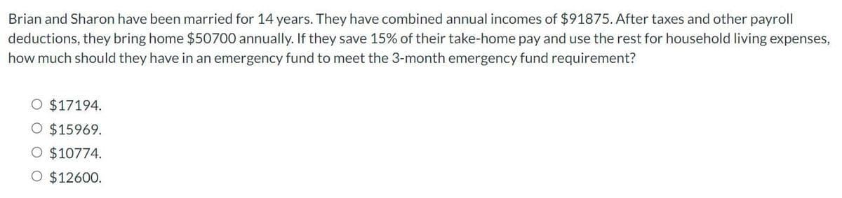 Brian and Sharon have been married for 14 years. They have combined annual incomes of $91875. After taxes and other payroll
deductions, they bring home $50700 annually. If they save 15% of their take-home pay and use the rest for household living expenses,
how much should they have in an emergency fund to meet the 3-month emergency fund requirement?
O $17194.
O $15969.
O $10774.
O $12600.