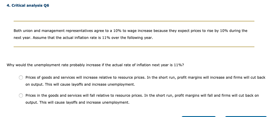 4. Critical analysis Q6
Both union and management representatives agree to a 10% to wage increase because they expect prices to rise by 10% during the
next year. Assume that the actual inflation rate is 11% over the following year.
Why would the unemployment rate probably increase if the actual rate of inflation next year is 11%?
Prices of goods and services will increase relative to resource prices. In the short run, profit margins will increase and firms will cut back
on output. This will cause layoffs and increase unemployment.
Prices in the goods and services will fall relative to resource prices. In the short run, profit margins will fall and firms will cut back on
output. This will cause layoffs and increase unemployment.
