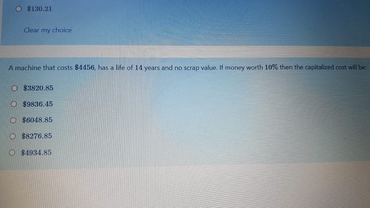 O $130.21
Clear my choice
A machine that costs $4456, has a life of 14 years and no scrap value. If money worth 10% then the capitalized cost will be:
O $3820.85
O $9836.45
O $6048.85
O $8276.85
O $4934.85
