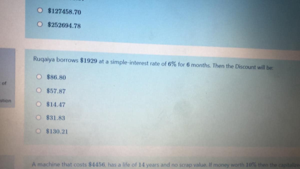 $127458.70
$252694.78
Ruqaiya borrows $1929 at a simple-interest rate of 6% for 6 months. Then the Discount will be:
O $86.80
of
O $57.87
stion
O $14.47
$31.83
O $130.21
A machine that costs $4456, has a life of 14 years and no scrap value. If money worth 10% then the capitalize
