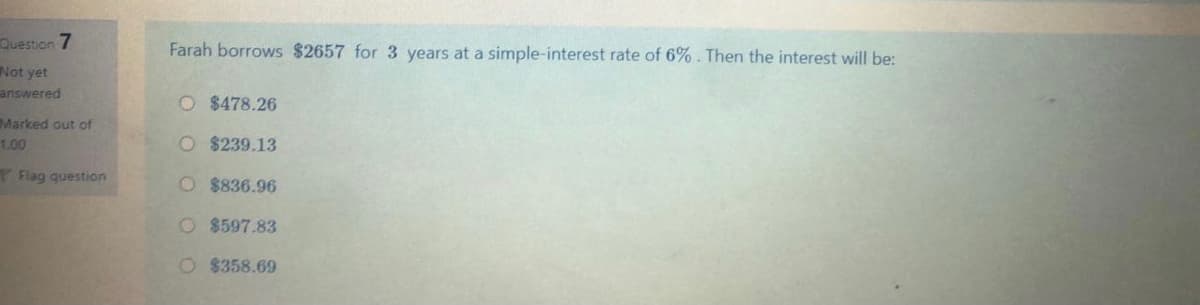 Question 7
Farah borrows $2657 for 3 years at a simple-interest rate of 6%. Then the interest will be:
Not yet
answered
O $478.26
Marked out of
1.00
O $239.13
Flag question
O $836.96
O $597.83
O $358.69
