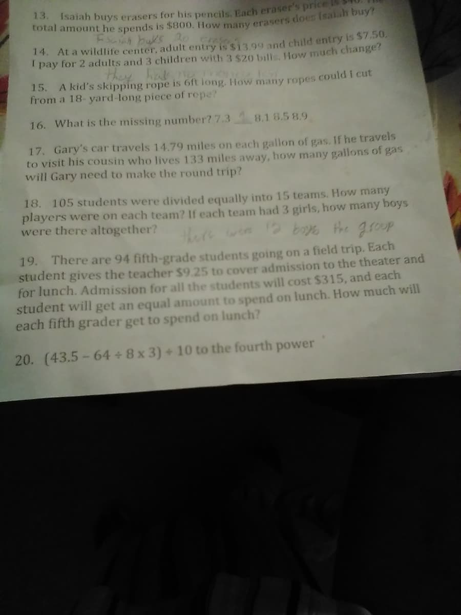 13.
Isaiah buys erasers for his pencils, Each eraser's price
Cotal amount he spends is $800. How many crasers does Isalah buy?
Esaiah buks 2o creso
14. At a wildlife center, adult entry is $13 99 nd child entry is $7.50,
I pay for 2 adults and 3 children with 3 $20 bulls How much change?
they hat ST
A kid's skipping rope is 6ft long, How many ropes could I cut
15.
from a 18- yard-long piece of repe?
16. What is the missing number? 7.3 8.1 8.5 8.9
17. Gary's car travels 14.79 miles on each gallon of gas. If he travels
to visit his cousin who lives 133 miles away, how many gallons of gas
will Gary need to make the round trip?
18. 105 students were divided equally into 15 teams. How many
players were on each team? If each team had 3 girls, how many boys
were there altogether?
there
19. There are 94 fifth-grade students going on a field trip. Each
student gives the teacher $9.25 to cover admission to the theater and
for lunch. Admission for all the students will cost $315, and each
student will get an equal amount to spend on lunch. How much will
each fifth grader get to spend on lunch?
20. (43.5-64 + 8 x 3) + 10 to the fourth power
