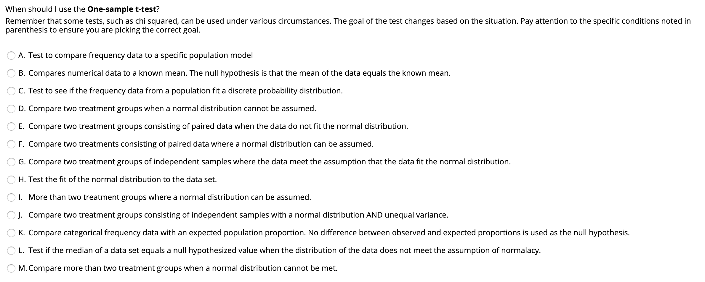 When should I use the One-sample t-test?
Remember that some tests, such as chi squared, can be used under various circumstances. The goal of the test changes based on the situation. Pay attention to the specific conditions noted in
parenthesis to ensure you are picking the correct goal.
A. Test to compare frequency data to a specific population model
B. Compares numerical data to a known mean. The null hypothesis is that the mean of the data equals the known mean.
C. Test to see if the frequency data from a population fit a discrete probability distribution.
D. Compare two treatment groups when a normal distribution cannot be assumed.
E. Compare two treatment groups consisting of paired data when the data do not fit the normal distribution.
F. Compare two treatments consisting of paired data where a normal distribution can be assumed.
G. Compare two treatment groups of independent samples where the data meet the assumption that the data fit the normal distribution.
H. Test the fit of the normal distribution to the data set.
I. More than two treatment groups where a normal distribution can be assumed.
O J. Compare two treatment groups consisting of independent samples with a normal distribution AND unequal variance.
K. Compare categorical frequency data with an expected population proportion. No difference between observed and expected proportions is used as the null hypothesis.
O L. Test if the median of a data set equals a null hypothesized value when the distribution of the data does not meet the assumption of normalacy.
O M. Compare more than two treatment groups when a normal distribution cannot be met.
