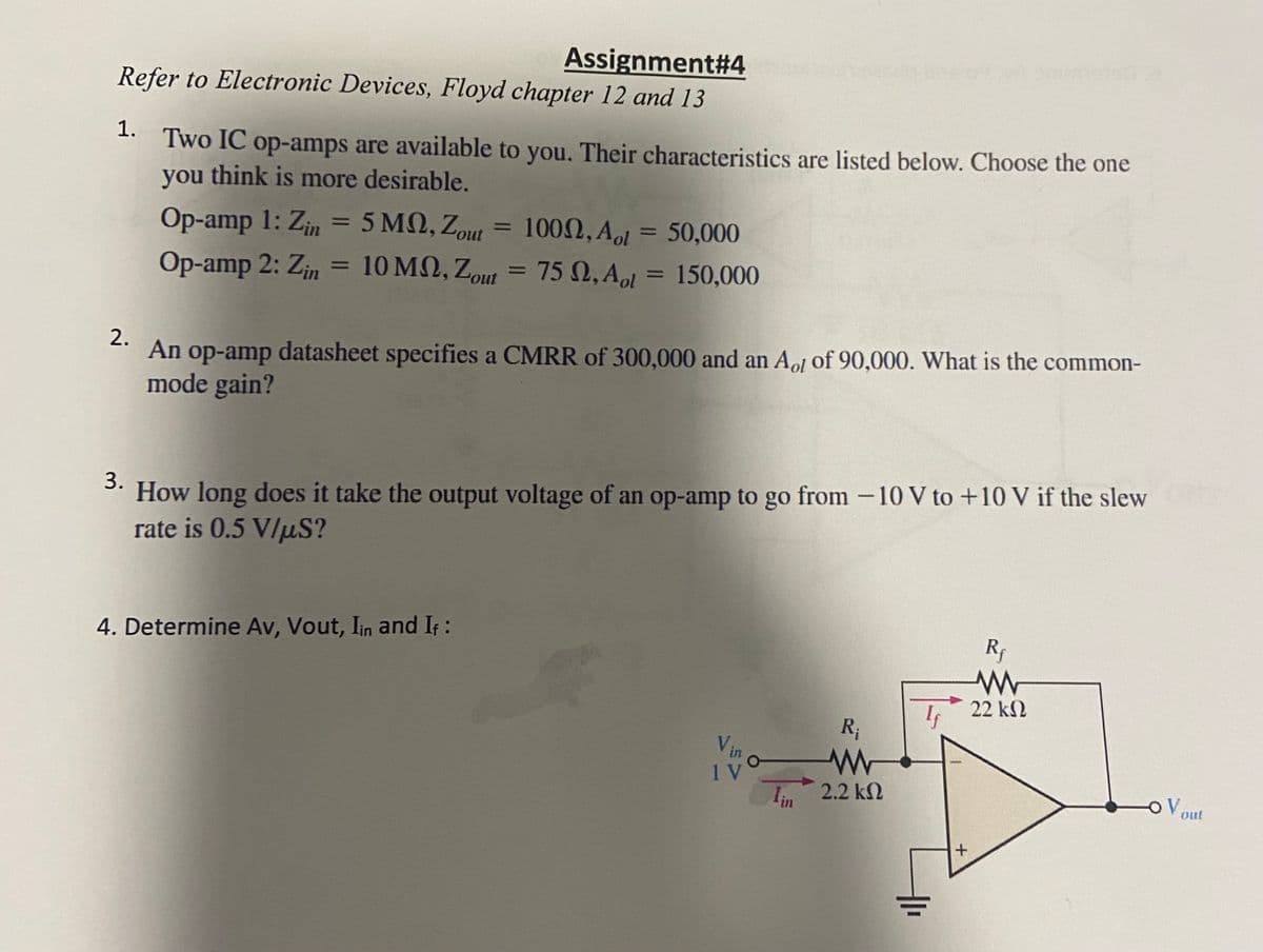 Assignment#4
Refer to Electronic Devices, Floyd chapter 12 and 13
1.
Two IC op-amps are available to you. Their characteristics are listed below. Choose the one
you think is more desirable.
Op-amp 1: Zin = 5 MM, Zout = 1000, Aol = 50,000
Op-amp 2: Zin = 10
10
MQ, Zout
MQ, Zout = 75 Q, Aol
150,000
=
2.
An op-amp datasheet specifies a CMRR of 300,000 and an Aot of 90,000. What is the common-
mode gain?
3.
How long does it take the output voltage of an op-amp to go from -10 V to +10 V if the slew
rate is 0.5 V/µS?
4. Determine Av, Vout, Iin and If :
Vin
IV
R₁
www
2.2 ΚΩ
+
Rf
www
22 ΚΩ
OV out