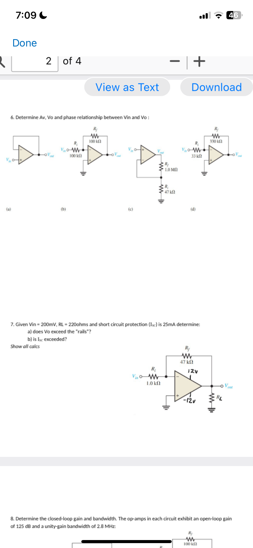 R
7:09
Done
(a)
V₂0
6. Determine Av, Vo and phase relationship between Vin and Vo:
2 of 4
Show all calcs
V
(b)
View as Text
100 k
R₂
W
100 kf
Vo
(c)
Vino
V
R₁
M
1.0 k
R₂
10 ΜΩ
R₁
47 kO
Vo
+
7. Given Vin = 200mV, RL = 220ohms and short circuit protection (Isc) is 25mA determine:
a) does Vo exceed the "rails"?
b) is Isc exceeded?
Download
33 ΚΩ
(d)
R₂
ww
47 ΚΩ
JZv
-12v
ww
www
100 k
330 k
46
RL
8. Determine the closed-loop gain and bandwidth. The op-amps in each circuit exhibit an open-loop gain
of 125 dB and a unity-gain bandwidth of 2.8 MHz: