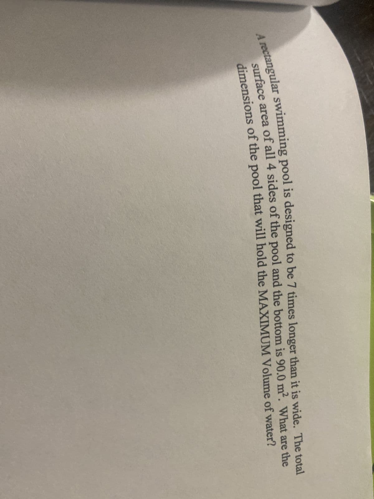 A rectangular swimming pool is designed to be 7 times longer than it is wide. The total
surface area of all 4 sides of the pool and the bottom is 90.0 m². What are the
dimensions of the pool that will hold the MAXIMUM Volume of water?