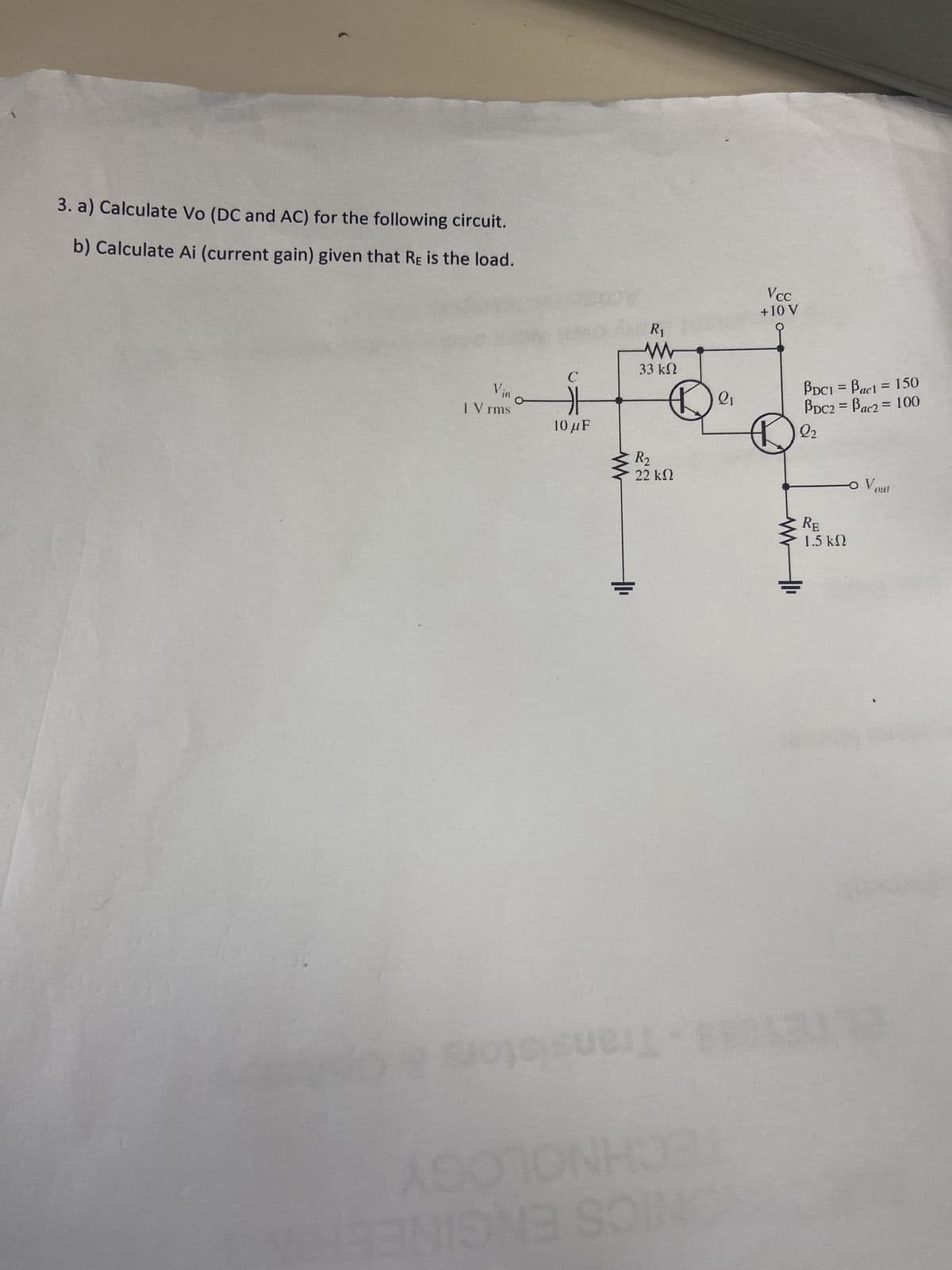 3. a) Calculate Vo (DC and AC) for the following circuit.
b) Calculate Ai (current gain) given that RE is the load.
V₁.
| V rms
C
E 115
10 μF
quel
R₁
www
33 ΚΩ
R₂
22 ΚΩ
O
ONE SOI
21
Vcc
+ 10 V
PDC1 = Bac1 = 150
PDC2 = Bac2= 100
22
RE
1.5 ΚΩ
O V out