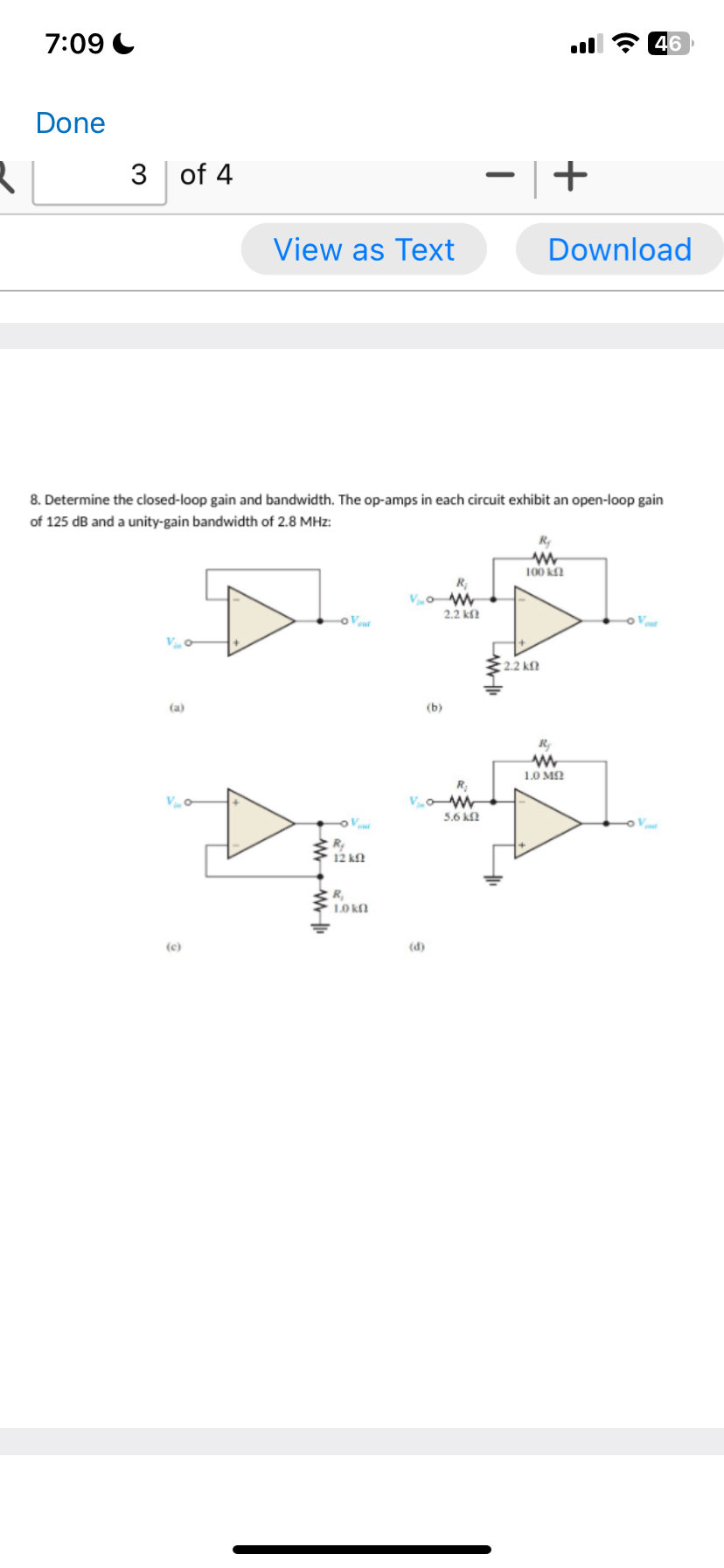 7:09
Done
3 of 4
(a)
V c
View as Text
(c)
8. Determine the closed-loop gain and bandwidth. The op-amps in each circuit exhibit an open-loop gain
of 125 dB and a unity-gain bandwidth of 2.8 MHz:
www
-oVout
R₂
V
12 ΚΩ
R₁
1.0 kg
Vo
(b)
(d)
R;
2.2 ΚΩ
R₂
Vow
5.6 km
- +
:
R₂
www
100 km
2.2 ΚΩ
Download
46
R₂
www
1.0 ΜΩ