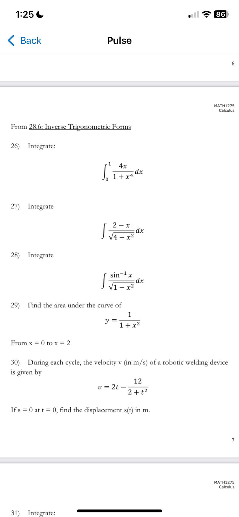 1:25
< Back
Pulse
From 28.6: Inverse Trigonometric Forms
26) Integrate:
S
4x
dx
1+x4
27) Integrate
2-x
dx
28) Integrate
sin-1
x
dx
29) Find the area under the curve of
From x=0 to x = 2
1
y =
1+x²
86
6
MATH1275
Calculus
30) During each cycle, the velocity v (in m/s) of a robotic welding device
is given by
v = 2t -
12
2+t2
If s 0 at t = 0, find the displacement s(t) in m.
31) Integrate:
7
MATH1275
Calculus