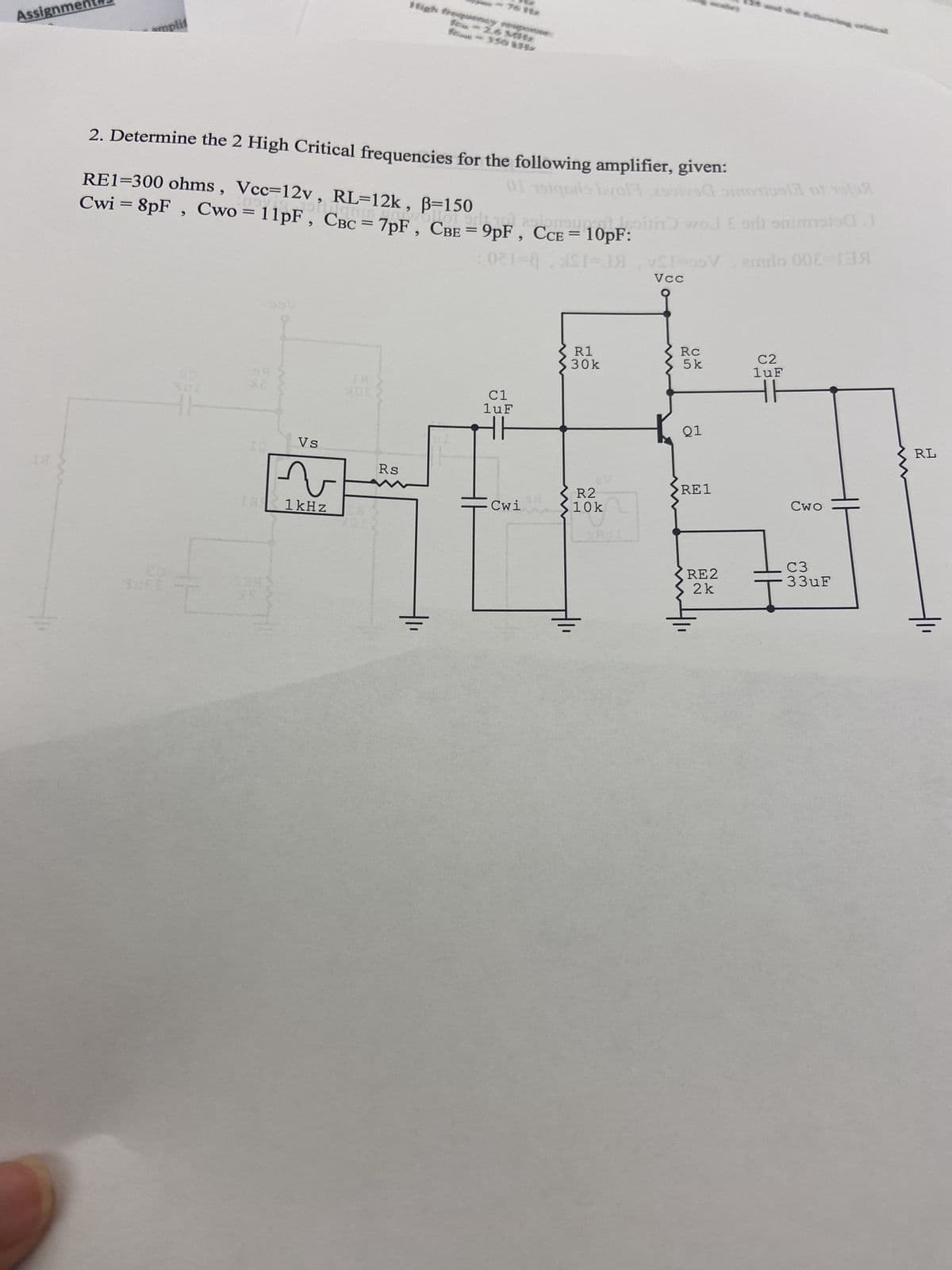 Assignme
amplif
2. Determine the 2 High Critical frequencies for the following amplifier, given:
Cwi = 8pF
RE1=300 ohms, Vcc=12v, RL=12k, ß=150
Cwo = 7pF, CBE =
OR
55v
IQ_
18
you came 9DF. CCE = 10DE. wol Esri snimmt.
021-821-A
Vs
له
few - 2.6 M
1 kHz
XOE
Rs
01 191qora bolsos sool of 19
C1
luF
HH
Cwi
R1
30k
av
R2
10k
VSI=00V, emdo 00-1
Vcc
Rc
5 k
Q1
RE1
RE2
2k
C2
luF
HE
Cwo
C3
33uF
RL