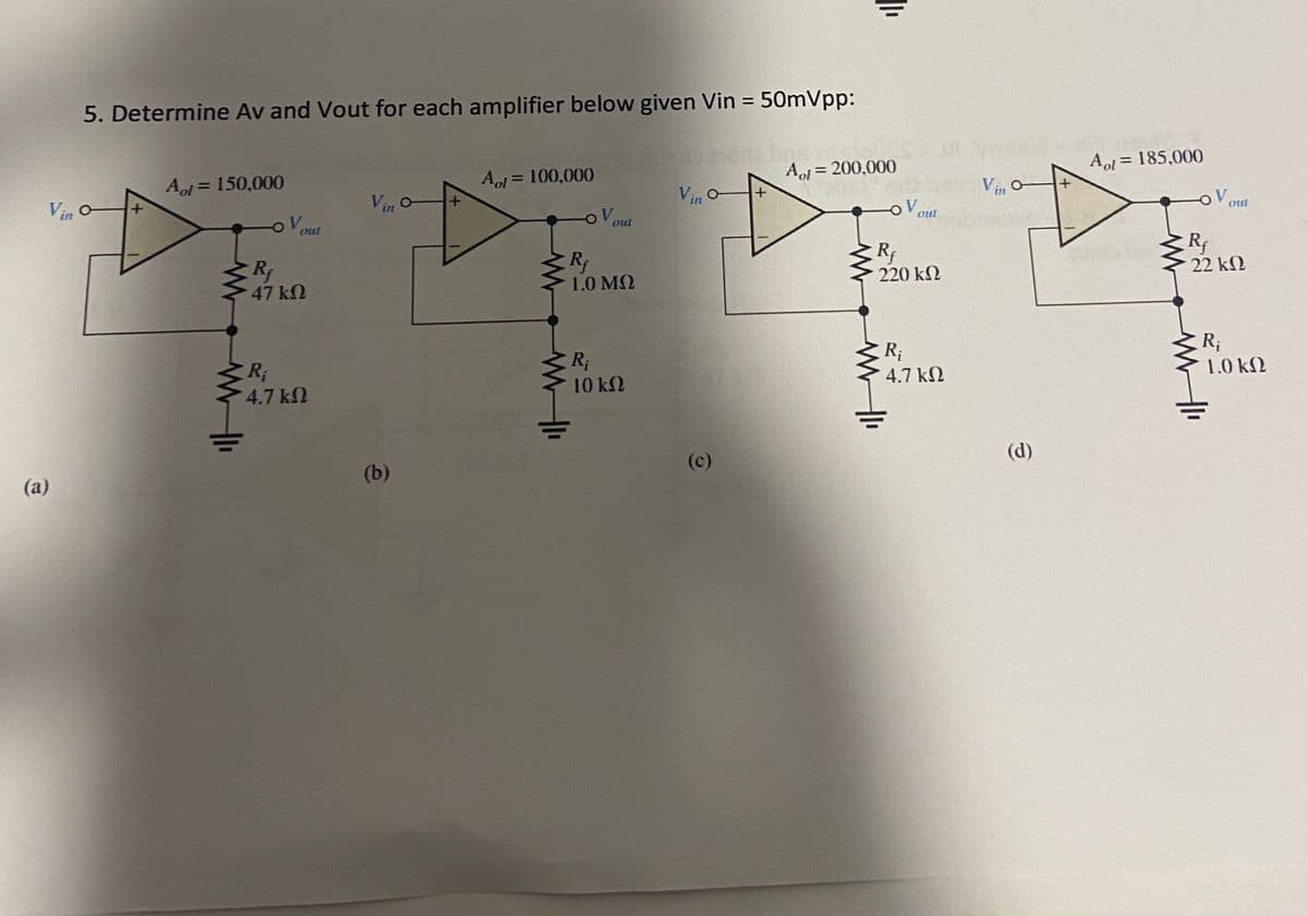 Vin o
(a)
5. Determine Av and Vout for each amplifier below given Vin =
Aol = 150,000
V
Rf
47 ΚΩ
R₁
4.7 ΚΩ
Vin o
(b)
+
Al = 100,000
OV
out
Rf
1.0 ΜΩ
R₁
10 ΚΩ
Vin
= 50mVpp:
(c)
||₁
Aol = 200,000
V
out
Rf
220 ΚΩ
R₁
4.7 ΚΩ
Vino
€
Aol = 185,000
V
out
Rf
22 ΚΩ
R₁
1.0 ΚΩ