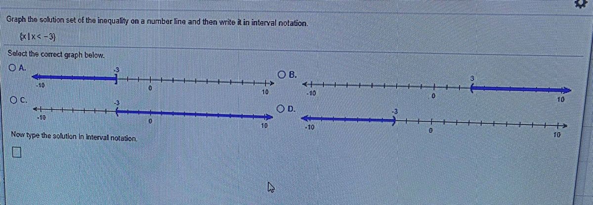 Graph the solution set of the inequality on a number line and then write it in interval notation,
«Ix<-3)
Salact the corred graph below.
O A.
-3
4.
B.
-10
10
10
Oc.
10
+10
10
10
Now type the solution In Interval notation.
10
