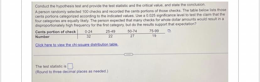 Conduct the hypothesis test and provide the test statistic and the critical value, and state the conclusion.
A person randomly selected 100 checks and recorded the cents portions of those checks. The table below lists those
cents portions categorized according to the indicated values. Use a 0.025 significance level to test the claim that the
four categories are equally likely. The person expected that many checks for whole dollar amounts would result in a
disproportionately high frequency for the first category, but do the results support that expectation?
Cents portion of check
Number
0-24
32
25-49
22
Click here to view the chi-square distribution table.
The test statistic is.
(Round to three decimal places as needed.)
50-74
27
75-99
19