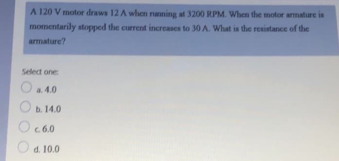 A 120 V motor draws 12 A when running at 3200 RPM. When the motor armature is
momentarily stopped the current increases to 30 A. What is the resistance of the
armature?
Select one:
a. 4.0
b. 14.0
O c.6.0
O d. 10.0
