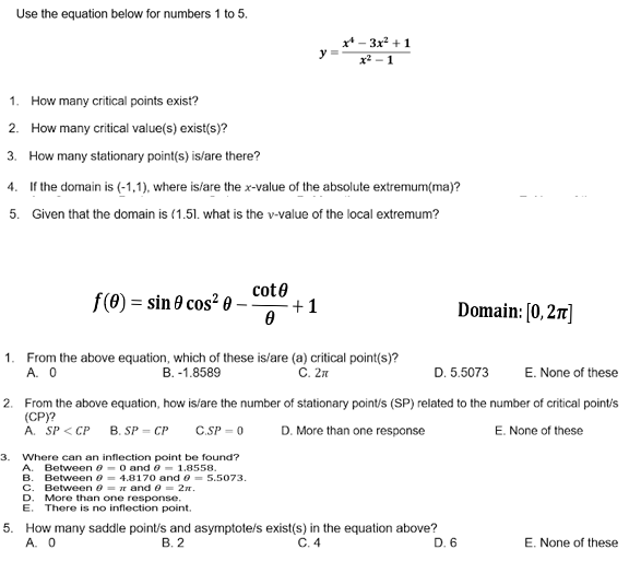 Use the equation below for numbers 1 to 5.
x* - 3x +1
y
x2 - 1
1. How many critical points exist?
2. How many critical value(s) exist(s)?
3. How many stationary point(s) islare there?
4. If the domain is (-1,1), where is/are the x-value of the absolute extremum(ma)?
5. Given that the domain is (1.51. what is the v-value of the local extremum?
f(0) = sin 0 cos? 0-
cote
+1
Domain: [0, 2r]
1. From the above equation, which of these is/are (a) critical point(s)?
A. 0
C. 2n
B. -1.8589
D. 5.5073
E. None of these
2. From the above equation, how isfare the number of stationary point/s (SP) related to the number of critical pointis
(СР)?
A. SP < CP
C.SP = 0
D. More than one response
E. None of these
B. SP = CP
3.
Where can an inflection point be found?
A. Between e -0 and e- 1.8558.
B. Between 0 = 4.8170 and e = 5.5073.
C. Between e = n and e = 2n.
D. More than one response.
Е.
There is no inflection point.
5. How many saddle point/s and asymptote/s exist(s) in the equation above?
А. О
В. 2
C. 4
D. 6
E. None of these
