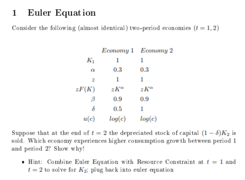 1 Euler Equat ion
Consider the following (almost identical) two-period economies (t = 1,2)
Economy 1 Economy 2
K1
0.3
0.3
1.
zF(K)
0.9
0.9
0.5
u(c)
log(c)
log(c)
Suppose that at the end of t = 2 the depreciated stock of capital (1 – 5)K2 is
sold. Which economy experiences higher consumption grow th between period 1
and period 2? Show why!
• Hint: Combine Euler Equation with Resource Constraint at t = 1 and
t = 2 to solve for K2; plug back into euler equation
