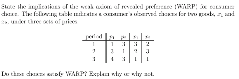 State the implications of the weak axiom of revealed preference (WARP) for consumer
choice. The following table indicates a consumer's observed choices for two goods, x1 and
x2, under three sets of prices:
period || P1
P2
3
3
X2
1
1
2
3
1
2
3
3
4
3
1
1
Do these choices satisfy WARP? Explain why or why not.
