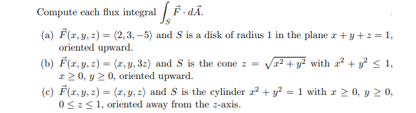 integral F. dÃ.
Compute
each flux
(a) F(x,y, z) = (2, 3, –5) and S is a disk of radius 1 in the plane r+y + z = 1,
oriented upward.
(b) F(x, y, z) = (x, y, 3z) and S is the cone z =
x > 0, y 2 0, oriented upward.
(c) F(x, y, z) = (x, y, z) and S is the cylinder a? + y² = 1 with r > 0, y 2 0,
0<z< 1, oriented away from the z-axis.
x² + y² with x² + y² < 1,
