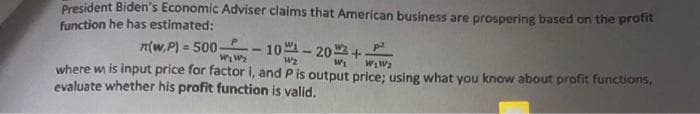 President Biden's Economic Adviser claims that American business are prospering based on the protit
function he has estimated:
n(w,P) = 500-- 10- 20 +
p2
%3D
W2
where w is input price for factor i, and P is output price: using what you know about profit functions,
evaluate whether his profit function is valid.
