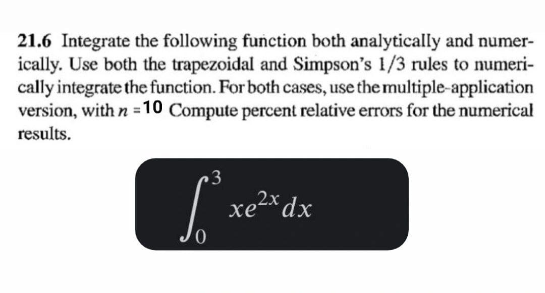 21.6 Integrate the following function both analytically and numer-
ically. Use both the trapezoidal and Simpson's 1/3 rules to numeri-
cally integrate the function. For both cases, use the multiple-application
version, with n =10 Compute percent relative errors for the numerical
results.
3
Sxe2
xex dx