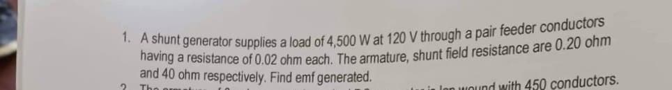 1. A shunt generator supplies a load of 4,500 W at 120 V through a pair feeder conductors
having a resistance of 0.02 ohm each. The armature, shunt field resistance are 0.20 ohm
and 40 ohm respectively. Find emf generated.
The
i lon wound with 450 conductors.