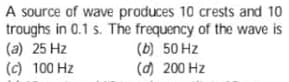 A source of wave produces 10 crests and 10
troughs in 0.1 s. The frequency of the wave is
(a) 25 Hz
(c) 100 Hz
(b) 50 Hz
(d) 200 Hz
