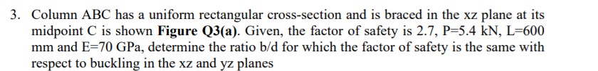 3. Column ABC has a uniform rectangular cross-section and is braced in the xz plane at its
midpoint C is shown Figure Q3(a). Given, the factor of safety is 2.7, P=5.4 kN, L=600
mm and E=70 GPa, determine the ratio b/d for which the factor of safety is the same with
respect to buckling in the xz and yz planes
