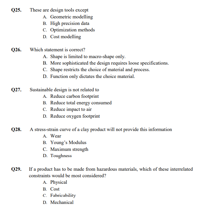 These are design tools except
A. Geometric modelling
B. High precision data
C. Optimization methods
Q25.
D. Cost modelling
Q26.
Which statement is correct?
A. Shape is limited to macro-shape only.
B. More sophisticated the design requires loose specifications.
C. Shape restricts the choice of material and process.
D. Function only dictates the choice material.
Q27.
Sustainable design is not related to
A. Reduce carbon footprint
B. Reduce total energy consumed
C. Reduce impact to air
D. Reduce oxygen footprint
Q28.
A stress-strain curve of a clay product will not provide this information
A. Wear
B. Young's Modulus
C. Maximum strength
D. Toughness
Q29. If a product has to be made from hazardous materials, which of these interrelated
constraints would be most considered?
A. Physical
В. Cost
C. Fabricability
D. Mechanical
