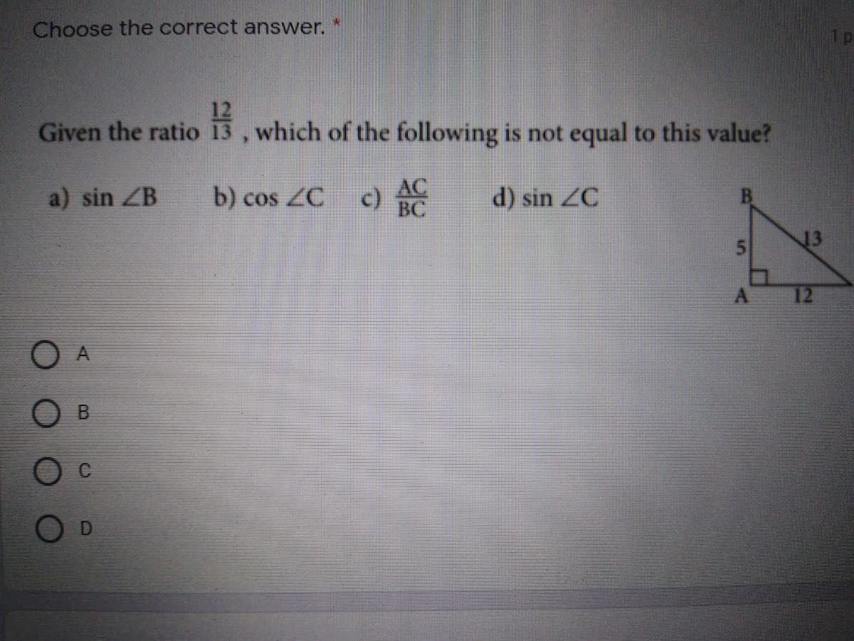 Choose the correct answer. *
Given the ratio
,which of the following is not equal to this value?
a) sin ZB
b) cos ZC
AC
c) BC
d) sin ZC
13
12
O A
5.
B.
