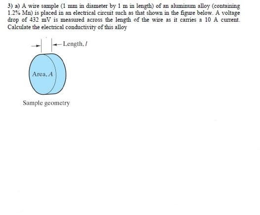 3) a) A wire sample (1 mm in diameter by 1 m in length) of an aluminum alloy (containing
1.2% Mn) is placed in an electrical circuit such as that shown in the figure below. A voltage
drop of 432 mV is measured across the length of the wire as it caries a 10 A current.
Calculate the electrical conductivity of this alloy
- Length, /
Area, A
Sample geometry
