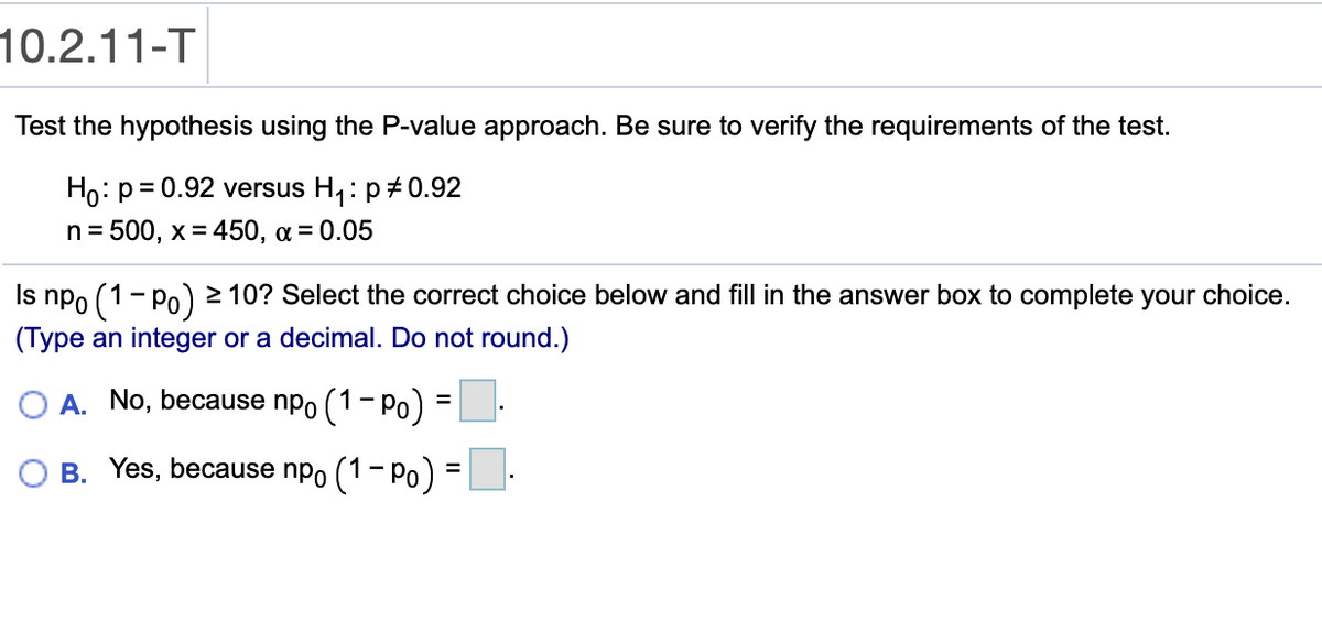 10.2.11-T
Test the hypothesis using the P-value approach. Be sure to verify the requirements of the test.
Ho: p= 0.92 versus H,: p+0.92
n = 500, x= 450, a = 0.05
npo (1- Po) 2 10? Select the correct choice below and fill in the answer box to complete your choice.
(Type an integer or a decimal. Do not round.)
Is
O A. No, because npo (1- Po) = L-
O B. Yes, because npo
(1- Po) =
