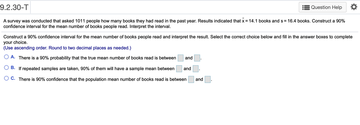 9.2.30-T
EQuestion Help
A survey was conducted that asked 1011 people how many books they had read in the past year. Results indicated that x = 14.1 books and s = 16.4 books. Construct a 90%
confidence interval for the mean number of books people read. Interpret the interval.
Construct a 90% confidence interval for the mean number of books people read and interpret the result. Select the correct choice below and fill in the answer boxes to complete
your choice.
(Use ascending order. Round to two decimal places as needed.)
A. There is a 90% probability that the true mean number of books read is between
and
B. If repeated samples are taken, 90% of them will have a sample mean between
and
O C. There is 90% confidence that the population mean number of books read is between
and
