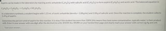 Aspirin can be made in the laboratory by reacting acetic anhydride (CH,O) with salicylic acid (CH,O) to form aspirin (CHO) and acetic acid. The balanced equation is:
In a laboratory synthesis, a student begins with 1.23 ml of acetic anhydride (density 1.08 g/ml) and 2.08 g of salicylic acid. Once the reaction is complete, the student collects
1.49 g of aspirin.
Determine the percent yield of aspirin for this reaction. It is okay if the student has more than 100% (this means they have some contamination, typically water, in their product
still). Enter in your answer with one digit after the decimal (no unit). SHOW ALL WORK on your handwritten page and clearly mark your answer with correct sig fig and unit.
Type your answer.
