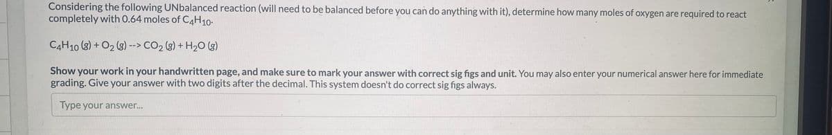 Considering the following UNbalanced reaction (will need to be balanced before you can do anything with it), determine how many moles of oxygen are required to react
completely with 0.64 moles of C4H10-
C4H10 (3) + O2 (g) --> CO2 (3) + H2O (g)
Show your work in your handwritten page, and make sure to mark your answer with correct sig figs and unit. You may also enter your numerical answer here for immediate
grading. Give your answer with two digits after the decimal. This system doesn't do correct sig figs always.
Type your answer...
