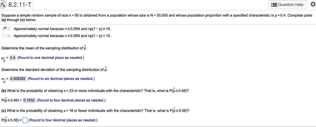 /8.2.11-T
Question Help
Suppose a simple random sample of size n= 50 is obtained from a population whose size is N= 30,000 and whose population proportion with a specified characteristic is p = 0.4. Complete parts
(a) through (c) below.
C. Approximately normal because n<0.05N and np(1 - p) 2 10.
D. Approximately normal because ns0.05N and np(1 - p)< 10.
Determine the mean of the sampling distribution of p.
HA = 0.4 (Round to one decimal place as needed.)
Determine the standard deviation of the sampling distribution of p.
On = 0.069282 (Round to six decimal places as needed.)
(b) What is the probability of obtaining x= 23 or more individuals with the characteristic? That is, what is P(p20.46)?
P(p20.46) = 0.1932 (Round to four decimal places as needed.)
(c) What is the probability of obtaining x= 18 or fewer individuals with the characteristic? That is, what is P(p<0.36)?
P(p<0.36) = (Round to four decimal places as needed.)
