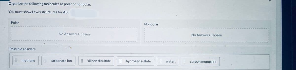 Organize the following molecules as polar or nonpolar.
You must show Lewis structures for ALL
Polar
Nonpolar
No Answers Chosen
No Answers Chosen
Possible answers
# methane
carbonate ion
: silicon disulfide
: hydrogen sulfide
: water
| carbon monoxide
....
