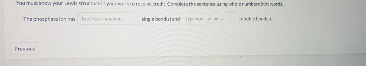 You must show your Lewis structure in your work to receive credit. Complete the sentence using whole numbers (not words).
The phosphate ion has type your answer..
single bond(s) and type your answer...
double bond(s).
Previous
