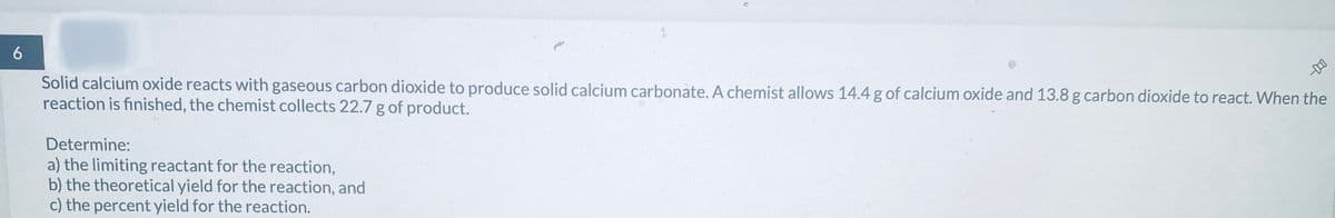 6
Solid calcium oxide reacts with gaseous carbon dioxide to produce solid calcium carbonate. A chemist allows 14.4 g of calcium oxide and 13.8 g carbon dioxide to react. When the
reaction is finished, the chemist collects 22.7 g of product.
Determine:
a) the limiting reactant for the reaction,
b) the theoretical yield for the reaction, and
c) the percent yield for the reaction.
