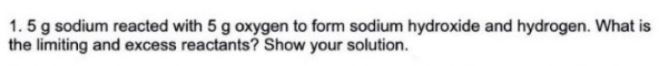 1. 5 g sodium reacted with 5 g oxygen to form sodium hydroxide and hydrogen. What is
the limiting and excess reactants? Show your solution.
