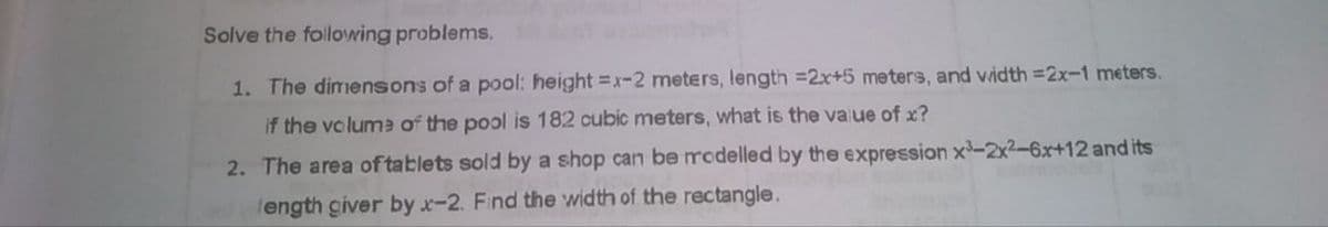 Solve the following problems.
1. The dimensons of a pool: height =x-2 meters, length =2x+5 meters, and vidth =2x-1 meters.
If the voluma of the pool is 182 cubic meters, what is the value of x?
2. The area of tablets sold by a shop can be modelled by the expression x-2x2-6x+12 and its
ength civer by x-2. Find the width of the rectangle.
