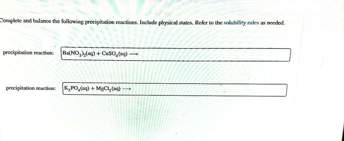 Complete and balance the following precipitation reactions. Include physical states. Refer to the solubility rules as needed.
precipitation reaction:
Ba(NO3)2(aq) + CuSO4(aq) →
precipitation reaction:
K3PO4(aq) + MgCl2(aq) ->>>