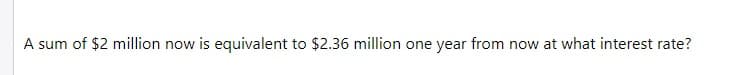 A sum of $2 million now is equivalent to $2.36 million one year from now at what interest rate?
