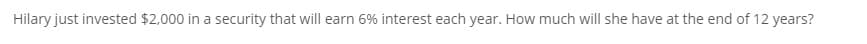 Hilary just invested $2,000 in a security that will earn 6% interest each year. How much will she have at the end of 12 years?
