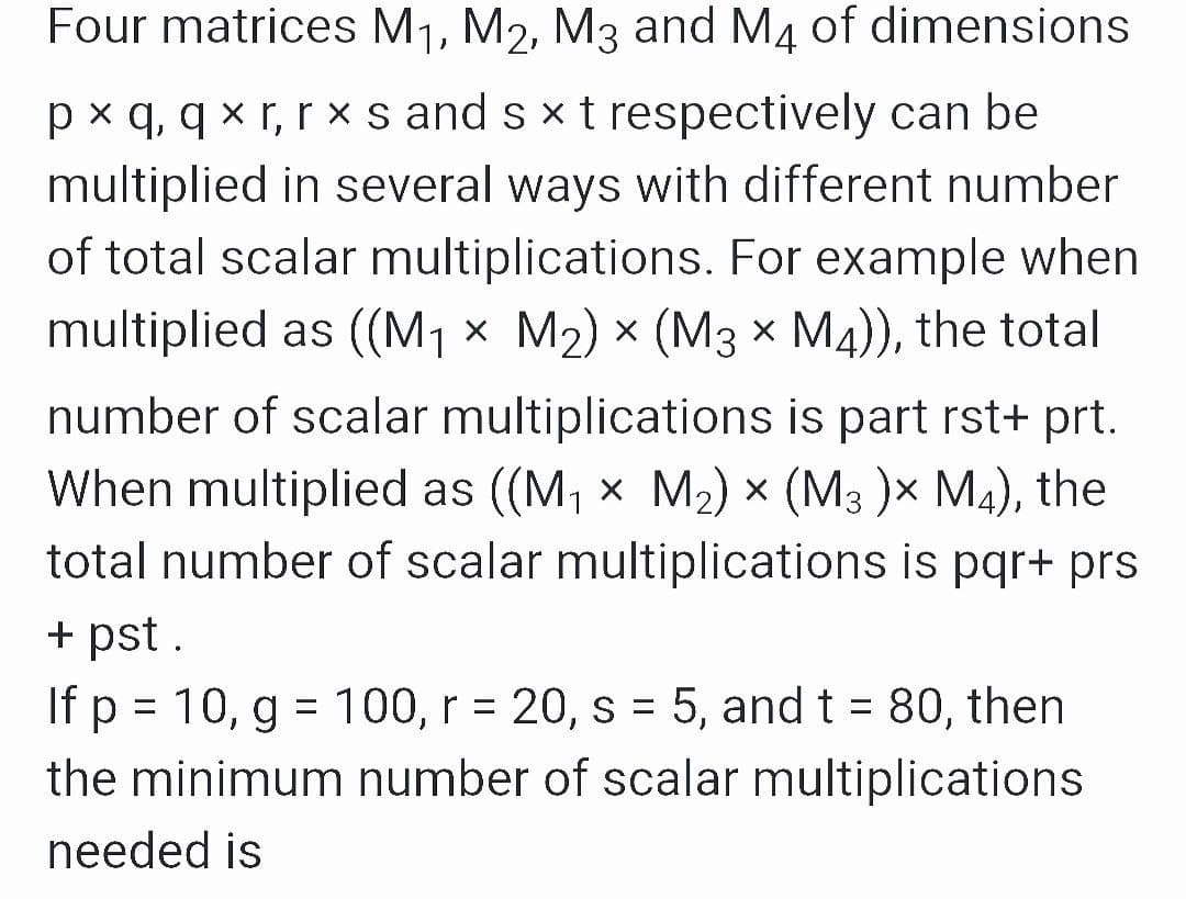 Four matrices M1, M2, M3 and M4 of dimensions
px q, q x r, r × s and s x t respectively can be
multiplied in several ways with different number
of total scalar multiplications. For example when
multiplied as ((M1 × M2) × (M3 × M4)), the total
number of scalar multiplications is part rst+ prt.
When multiplied as ((M, x M2) × (M3 )× M4), the
total number of scalar multiplications is pqr+ prs
+ pst .
If p = 10, g = 100, r = 20, s = 5, and t = 80, then
the minimum number of scalar multiplications
%D
needed is
