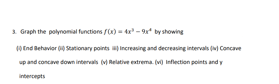 3. Graph the polynomial functions f (x) = 4x³ – 9x4 by showing
(i) End Behavior (ii) Stationary points ii) Increasing and decreasing intervals (iv) Concave
up and concave down intervals (v) Relative extrema. (vi) Inflection points and y
intercepts
