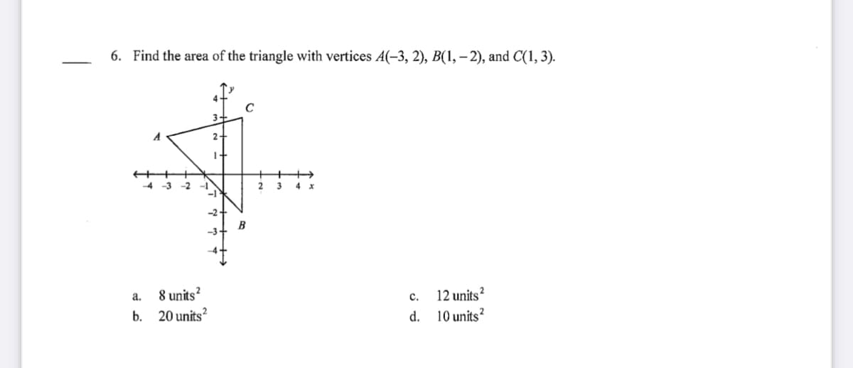 6. Find the area of the triangle with vertices A(-3, 2), B(1, – 2), and C(1, 3).
3-
2-
1+
3
B
8 units?
20 units?
с.
12 units?
a.
b.
d.
10 units?
