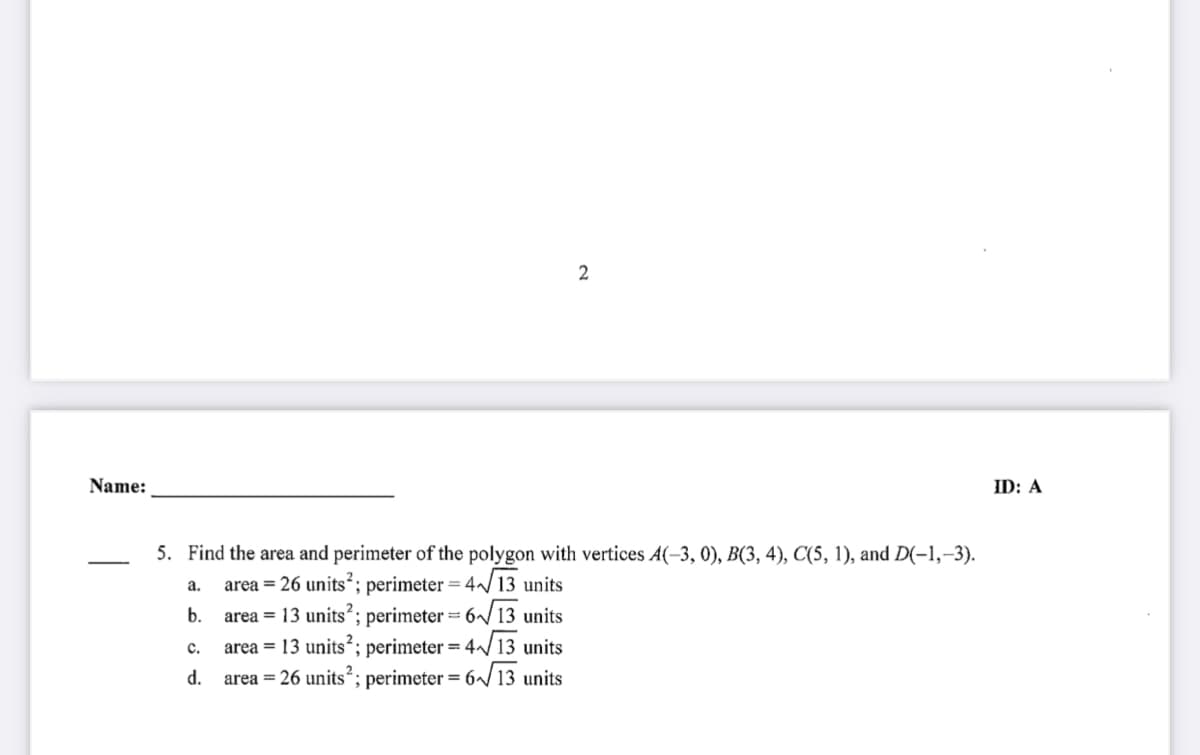 Name:
ID: A
5. Find the area and perimeter of the polygon with vertices A(-3, 0), B(3, 4), C(5, 1), and D(-1,–3).
area = 26 units; perimeter = 4 13 units
area = 13 units?; perimeter = 6/13 units
area = 13 units?; perimeter = 4/13 units
area = 26 units²; perimeter = 6~ 13 units
a.
b.
с.
".
