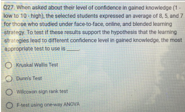 Q27. When asked about their level of confidence in gained knowledge (1-
low to 10-high), the selected students expressed an average of 8, 5, and 7
for those who studied under face-to-face, online, and blended learning
strategy. To test if these results support the hypothesis that the learning
strategies lead to different confidence level in gained knowledge, the most
appropriate test to use is.
Kruskal Wallis Test
Dunn's Test
O Wilcoxon sign rank test
OF-test using one-way ANOVA