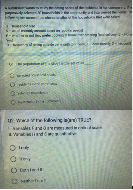 A nutritionist wants to study the eating habits of the residents in her community. She
purposively selected 30 households in the community and interviewed the heads. Th
following are some of the characteristics of the households that were asked:
H-household size
S-usual monthly amount spent on food (in pesos)
F-whether or not they prefer cooking at home over ordering food delivery (0-No ar
Yes)
0-frequency of dining outside per month (0-never, 1-occasionally, 2-frequent)
Q1. The population of the study is the set of all.
O selected household heads
Oresidents in the community
O selected households
O households in the community
Q2. Which of the following is(are) TRUE?
1. Variables F and O are measured in ordinal scale.
II. Variables Hand S are quantitative.
OI only
O II only
O Both I and II
ONeither I nor II